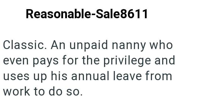 Reasonable-Sale8611 Classic. An unpaid nanny who even pays for the privilege and uses up his annual leave from work to do so.