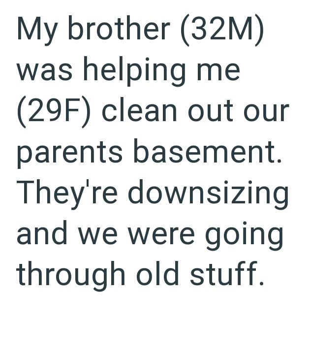 My brother (32M) was helping me (29F) clean out our parents basement. They're downsizing and we were going through old stuff.