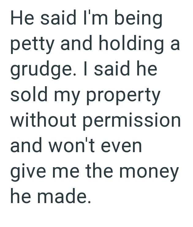 He said I'm being petty and holding a grudge. I said he sold my property without permission and won't even give me the money he made.