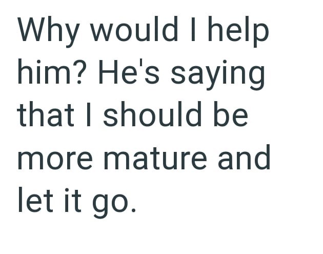 Why would I help him? He's saying that I should be more mature and let it go.
