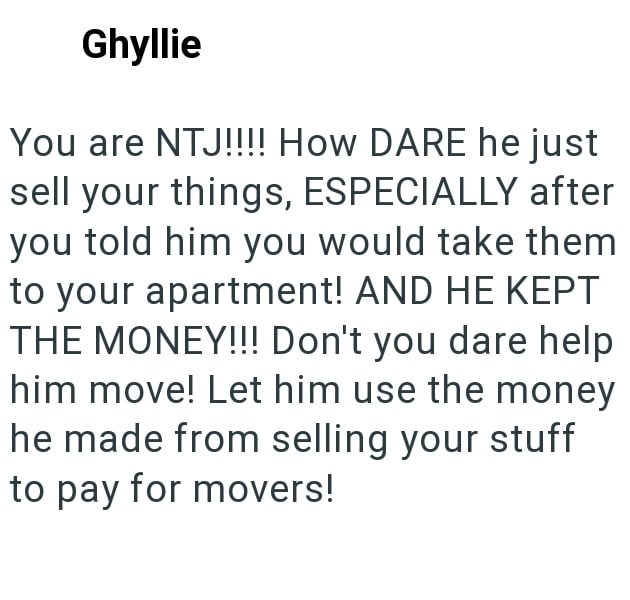 Ghyllie You are NTJ!!!! How DARE he just sell your things, ESPECIALLY after you told him you would take them to your apartment! AND HE KEPT THE MONEY!!! Don't you dare help him move! Let him use the money he made from selling your stuff to pay for movers!