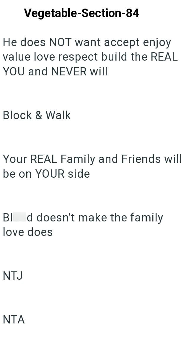 Vegetable-Section-84 He does NOT want accept enjoy value love respect build the REAL YOU and NEVER will Block & Walk Your REAL Family and Friends will be on YOUR side BI d doesn't make the family love does NTJ NTA