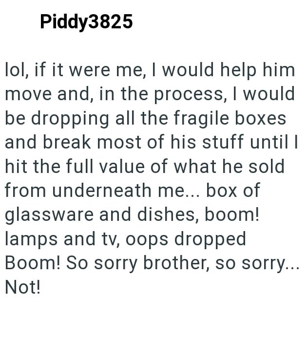 Piddy3825 lol, if it were me, I would help him move and, in the process, I would be dropping all the fragile boxes and break most of his stuff until I hit the full value of what he sold from underneath me... box of glassware and dishes, boom! lamps and tv, oops dropped Boom! So sorry brother, so sorry... Not!