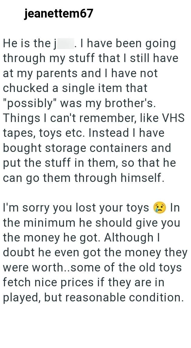 jeanettem67 He is the j . I have been going through my stuff that I still have at my parents and I have not chucked a single item that "possibly" was my brother's. Things I can't remember, like VHS tapes, toys etc. Instead I have bought storage containers and put the stuff in them, so that he can go them through himself. In I'm sorry you lost your toys the minimum he should give you the money he got. Although I doubt he even got the money they were worth..some of the old toys fetch nice prices i