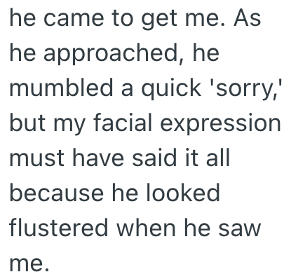 he came to get me. As he approached, he mumbled a quick 'sorry,' but my facial expression must have said it all because he looked flustered when he saw me.
