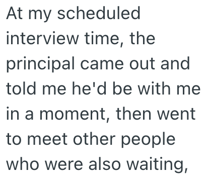 At my scheduled interview time, the principal came out and told me he'd be with me in a moment, then went to meet other people who were also waiting,