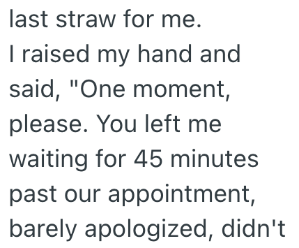 last straw for me. I raised my hand and said, "One moment, please. You left me waiting for 45 minutes past our appointment, barely apologized, didn't
