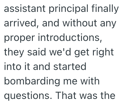 assistant principal finally arrived, and without any proper introductions, they said we'd get right into it and started bombarding me with questions. That was the