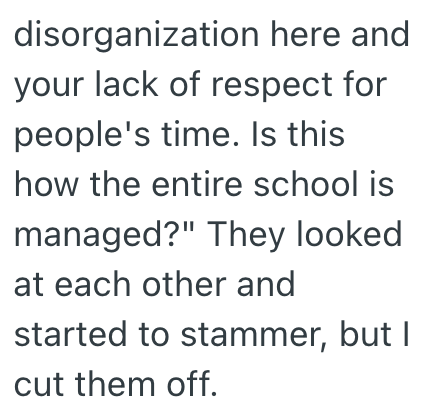 disorganization here and your lack of respect for people's time. Is this how the entire school is managed?" They looked at each other and started to stammer, but I cut them off.