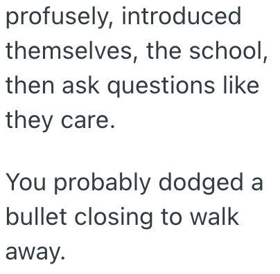 profusely, introduced themselves, the school, then ask questions like they care. You probably dodged a bullet closing to walk away.