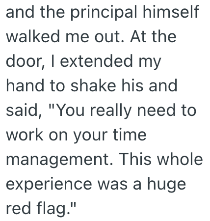 and the principal himself walked me out. At the door, I extended my hand to shake his and said, "You really need to work on your time management. This whole experience was a huge red flag."