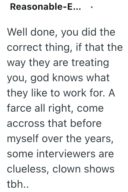 Reasonable-E... Well done, you did the correct thing, if that the way they are treating you, god knows what they like to work for. A farce all right, come accross that before myself over the years, some interviewers are clueless, clown shows tbh..