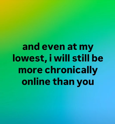 and even at my lowest, i will still be more chronically online than you