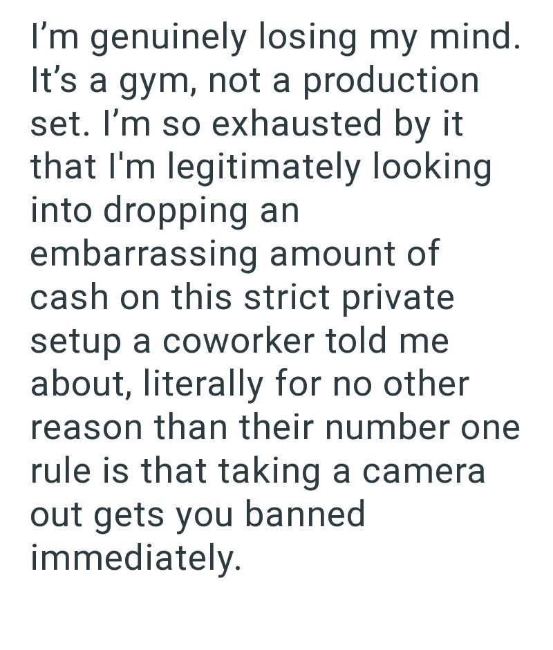 I'm genuinely losing my mind. It's a gym, not a production set. I'm so exhausted by it that I'm legitimately looking into dropping an embarrassing amount of cash on this strict private setup a coworker told me about, literally for no other reason than their number one rule is that taking a camera out gets you banned immediately.