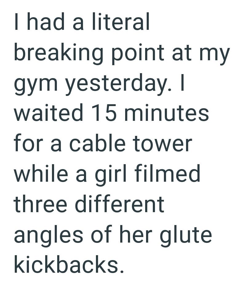 I had a literal breaking point at my gym yesterday. I waited 15 minutes for a cable tower while a girl filmed three different angles of her glute kickbacks.