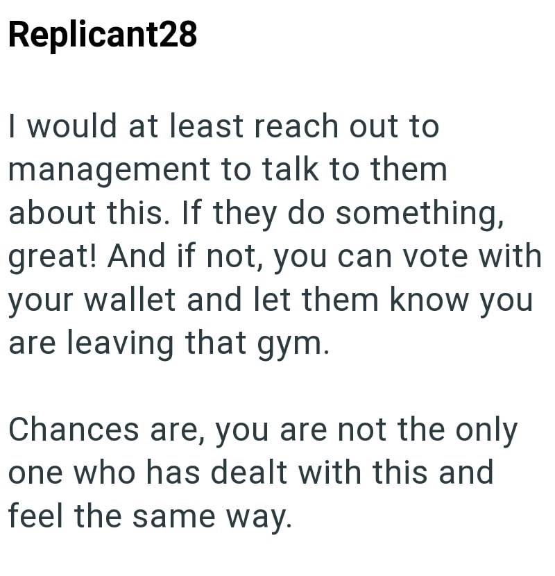 Replicant28 I would at least reach out to management to talk to them about this. If they do something, great! And if not, you can vote with your wallet and let them know you are leaving that gym. Chances are, you are not the only one who has dealt with this and feel the same way.