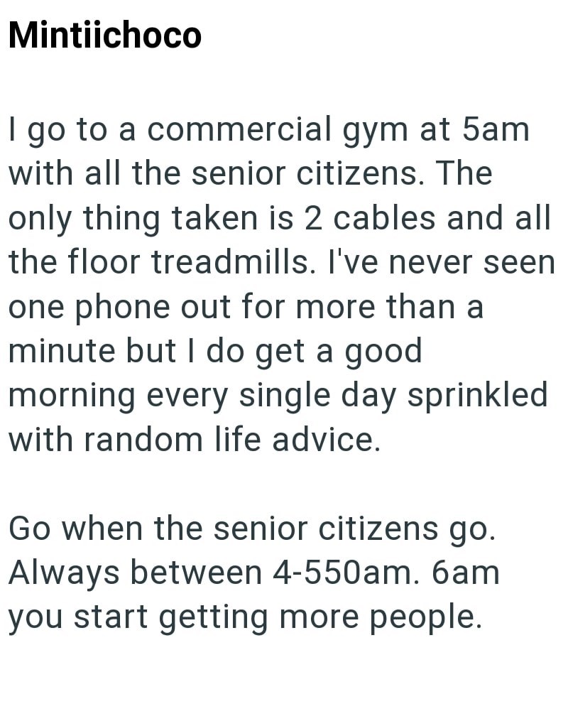 Mintiichoco I go to a commercial gym at 5am with all the senior citizens. The only thing taken is 2 cables and all the floor treadmills. I've never seen one phone out for more than a minute but I do get a good morning every single day sprinkled with random life advice. Go when the senior citizens go. Always between 4-550am. 6am you start getting more people.