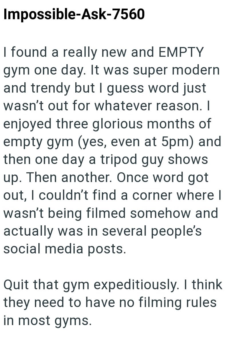 Impossible-Ask-7560 I found a really new and EMPTY gym one day. It was super modern and trendy but I guess word just wasn't out for whatever reason. I enjoyed three glorious months of empty gym (yes, even at 5pm) and then one day a tripod guy shows up. Then another. Once word got out, I couldn't find a corner where I wasn't being filmed somehow and actually was in several people's social media posts. Quit that gym expeditiously. I think they need to have no filming rules in most gyms.