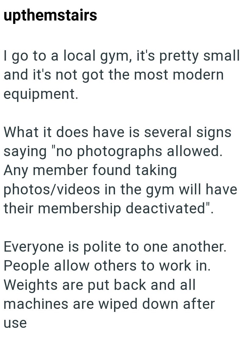 upthemstairs | go to a local gym, it's pretty small and it's not got the most modern equipment. What it does have is several signs saying "no photographs allowed. Any member found taking photos/videos in the gym will have their membership deactivated". Everyone is polite to one another. People allow others to work in. Weights are put back and all machines are wiped down after use