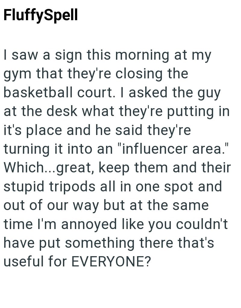 FluffySpell I saw a sign this morning at my gym that they're closing the basketball court. I asked the guy at the desk what they're putting in it's place and he said they're turning it into an "influencer area." Which...great, keep them and their stupid tripods all in one spot and out of our way but at the same time I'm annoyed like you couldn't have put something there that's useful for EVERYONE?