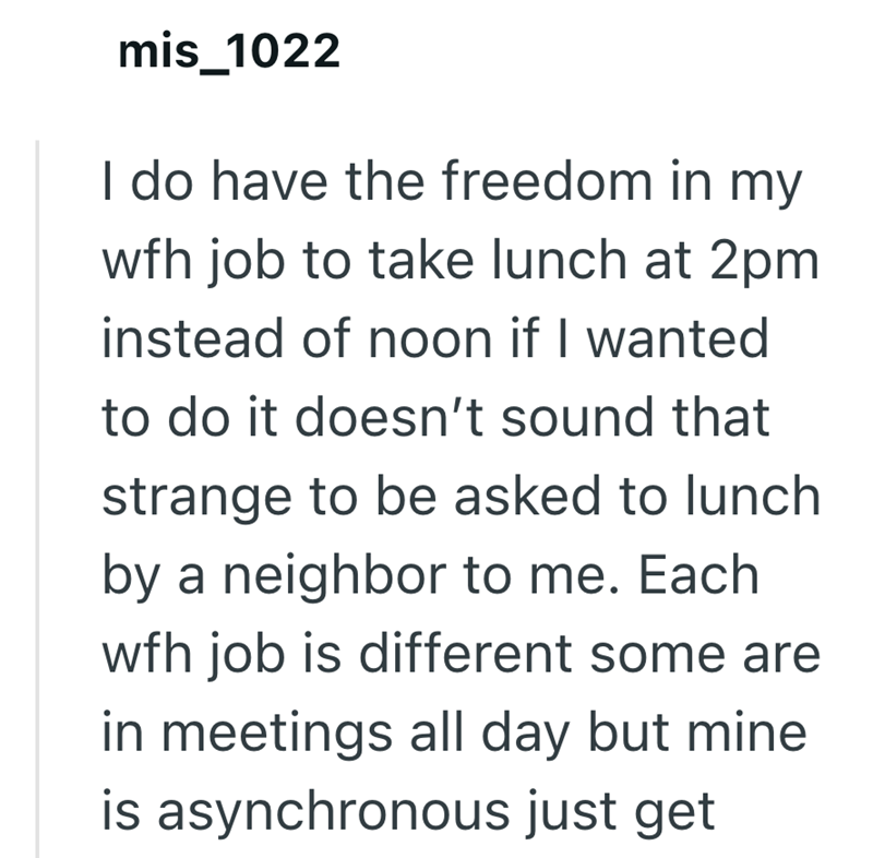 mis_1022 I do have the freedom in my wfh job to take lunch at 2pm instead of noon if I wanted to do it doesn't sound that strange to be asked to lunch by a neighbor to me. Each wfh job is different some are in meetings all day but mine is asynchronous just get