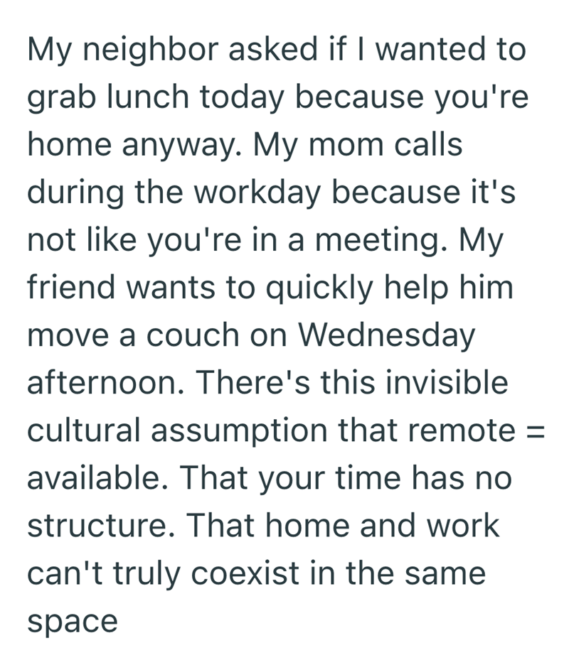 My neighbor asked if I wanted to grab lunch today because you're home anyway. My mom calls during the workday because it's not like you're in a meeting. My friend wants to quickly help him move a couch on Wednesday afternoon. There's this invisible cultural assumption that remote = available. That your time has no structure. That home and work can't truly coexist in the same space