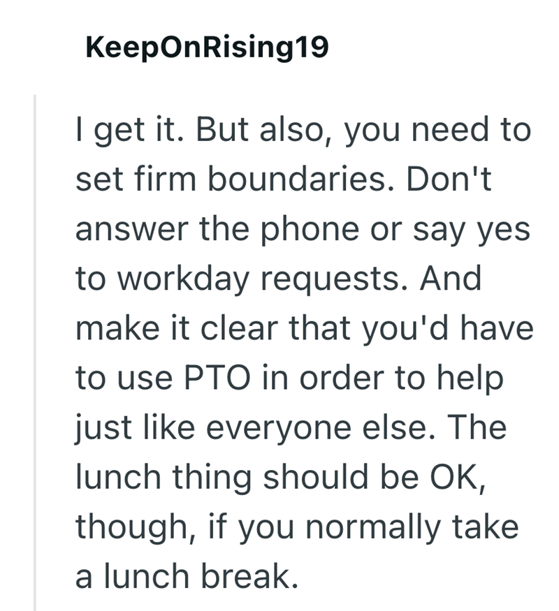 KeepOnRising19 I get it. But also, you need to set firm boundaries. Don't answer the phone or say yes to workday requests. And make it clear that you'd have to use PTO in order to help just like everyone else. The lunch thing should be OK, though, if you normally take a lunch break.