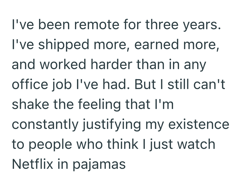 I've been remote for three years. I've shipped more, earned more, and worked harder than in any office job I've had. But I still can't shake the feeling that I'm constantly justifying my existence to people who think I just watch Netflix in pajamas