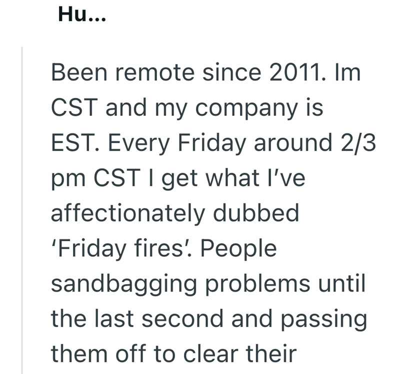 Hu... Been remote since 2011. Im CST and my company is EST. Every Friday around 2/3 pm CST I get what I've affectionately dubbed 'Friday fires'. People sandbagging problems until the last second and passing them off to clear their