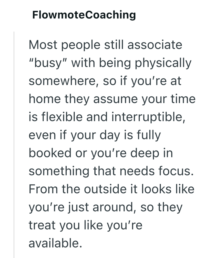 FlowmoteCoaching Most people still associate "busy" with being physically somewhere, so if you're at home they assume your time is flexible and interruptible, even if your day is fully booked or you're deep in something that needs focus. From the outside it looks like you're just around, so they treat you like you're available.