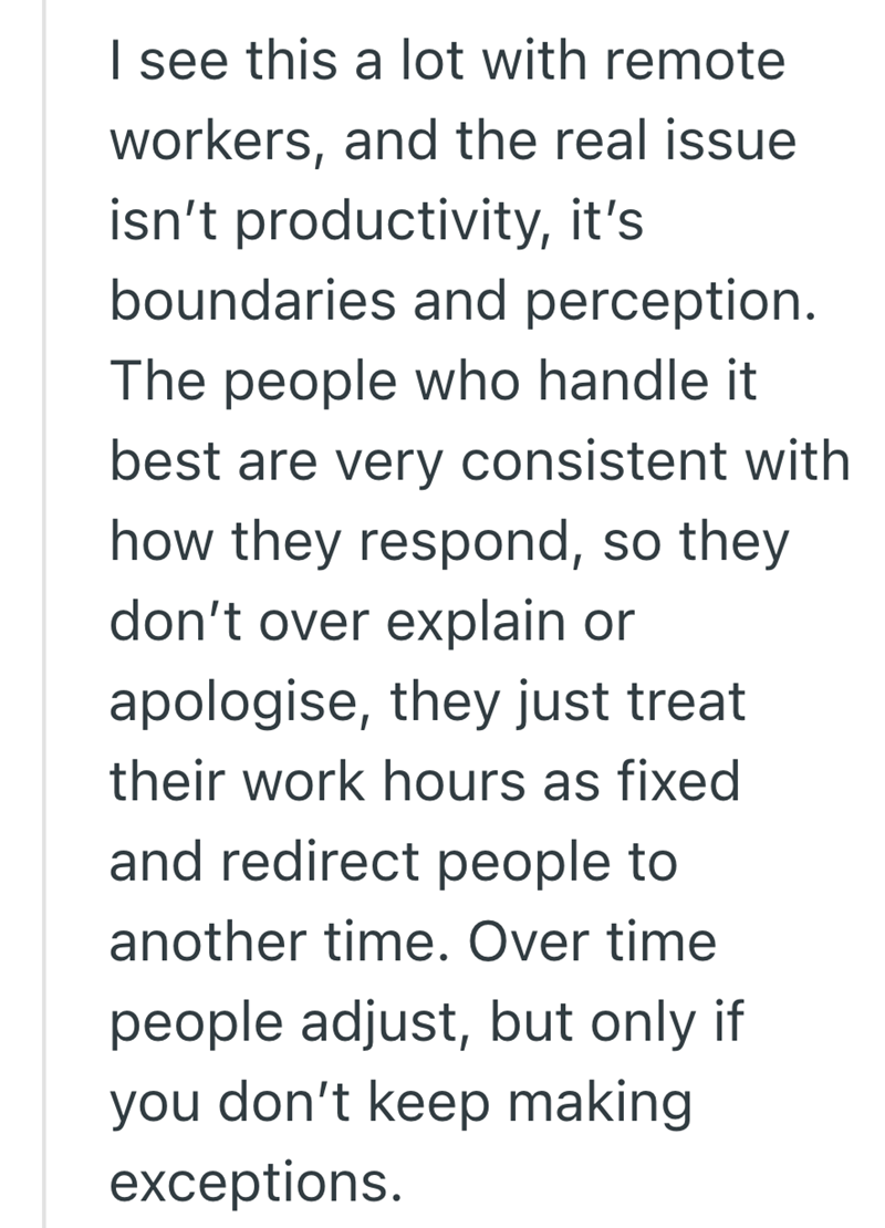 I see this a lot with remote workers, and the real issue isn't productivity, it's boundaries and perception. The people who handle it best are very consistent with how they respond, so they don't over explain or apologise, they just treat their work hours as fixed and redirect people to another time. Over time people adjust, but only if you don't keep making exceptions.