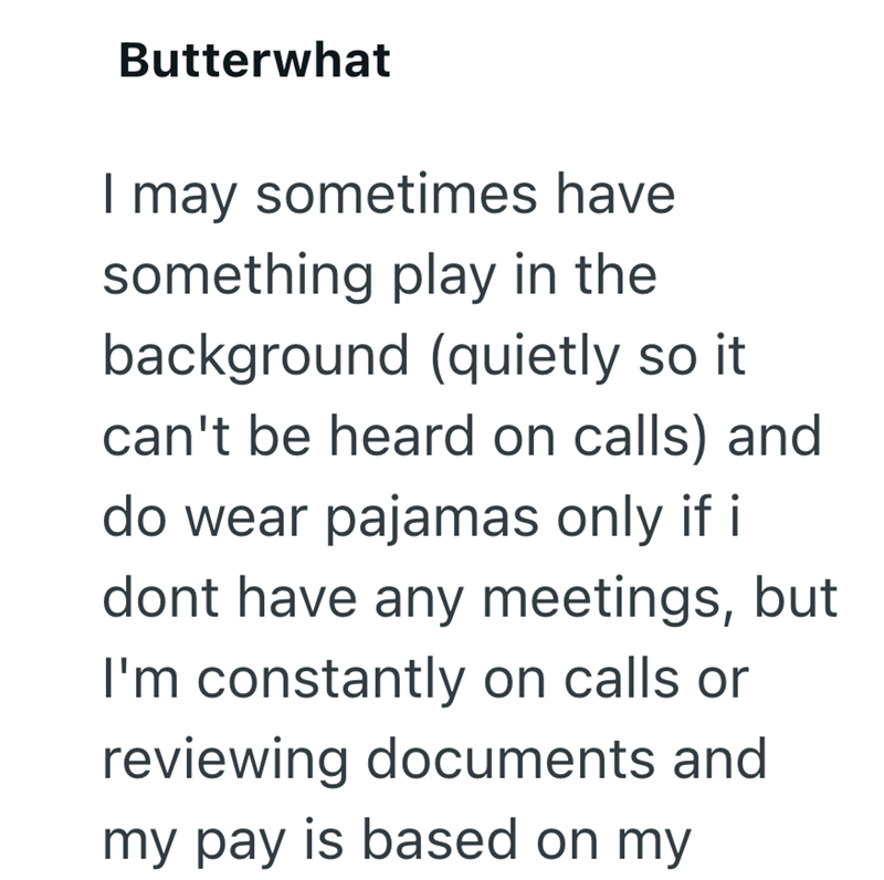 Butterwhat I may sometimes have something play in the background (quietly so it can't be heard on calls) and do wear pajamas only if i dont have any meetings, but I'm constantly on calls or reviewing documents and my pay is based on my
