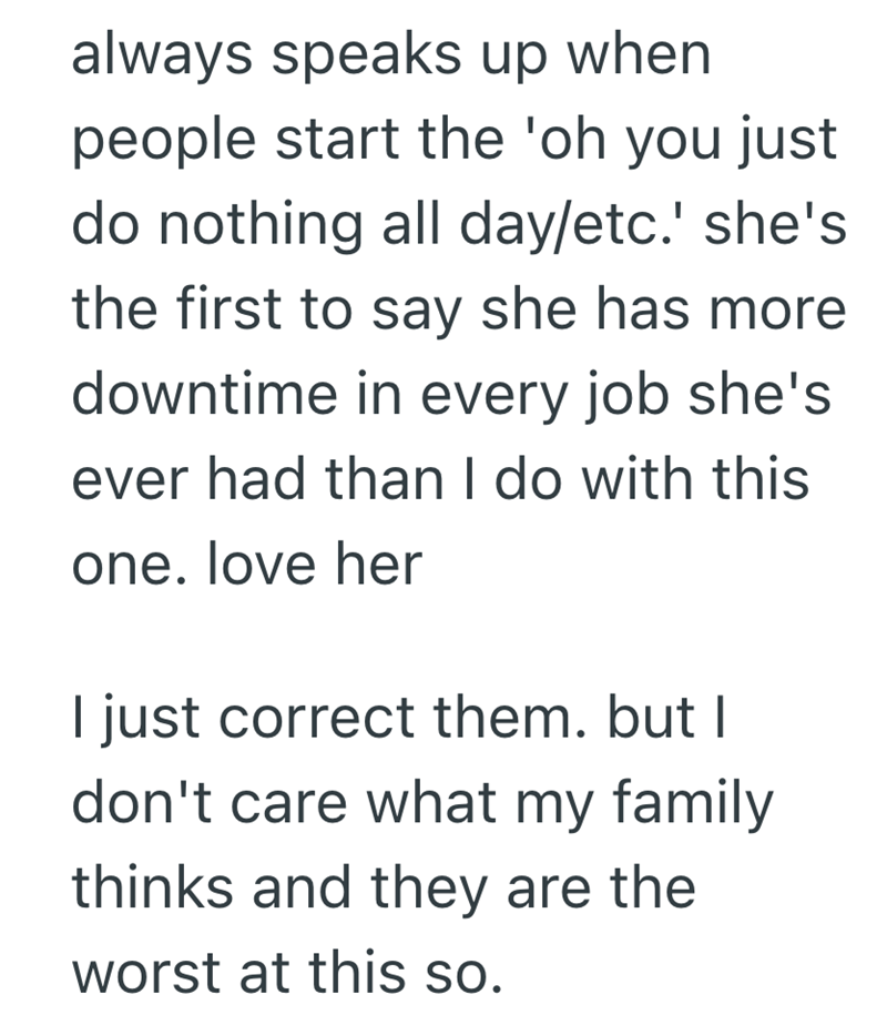 always speaks up when people start the 'oh you just do nothing all day/etc.' she's the first to say she has more downtime in every job she's ever had than I do with this one. love her I just correct them. but I don't care what my family thinks and they are the worst at this so.