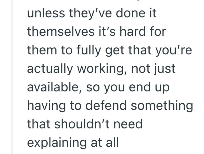 unless they've done it themselves it's hard for them to fully get that you're actually working, not just available, so you end up having to defend something that shouldn't need explaining at all
