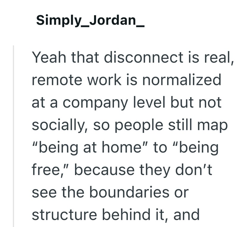 Simply_Jordan_ Yeah that disconnect is real, remote work is normalized at a company level but not socially, so people still map "being at home" to "being free," because they don't see the boundaries or structure behind it, and