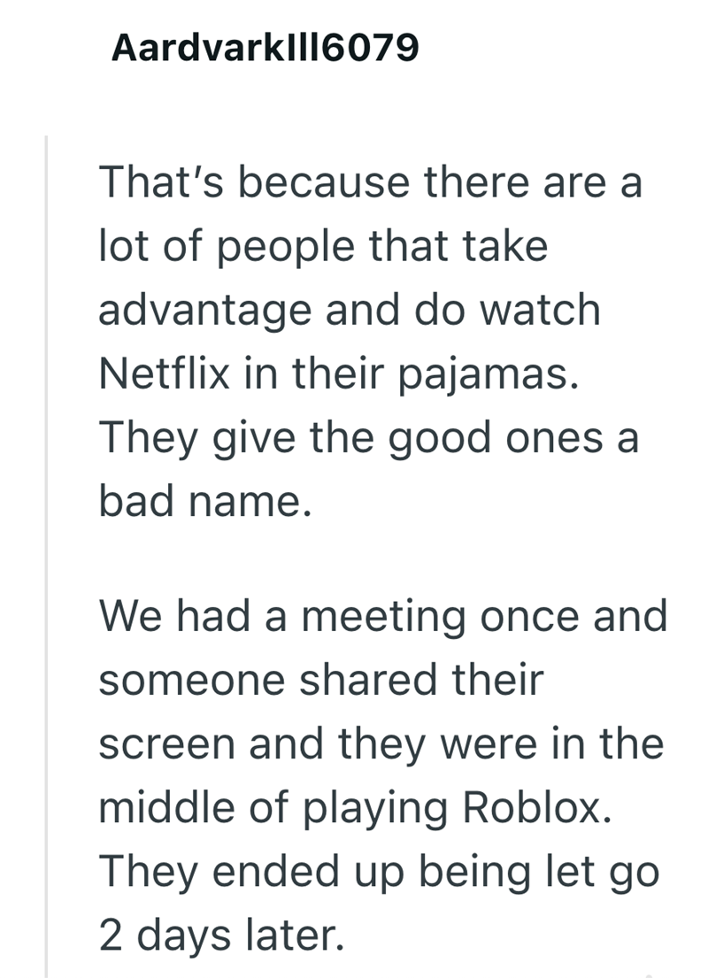 Aardvarklll6079 That's because there are a lot of people that take advantage and do watch Netflix in their pajamas. They give the good ones a bad name. We had a meeting once and someone shared their screen and they were in the middle of playing Roblox. They ended up being let go 2 days later.