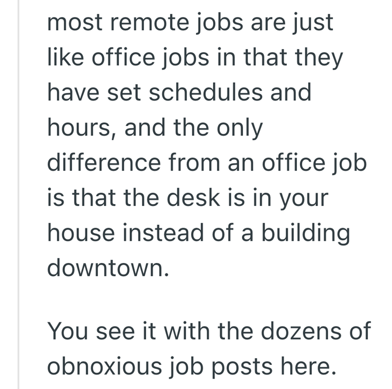 most remote jobs are just like office jobs in that they have set schedules and hours, and the only difference from an office job is that the desk is in your house instead of a building downtown. You see it with the dozens of obnoxious job posts here.