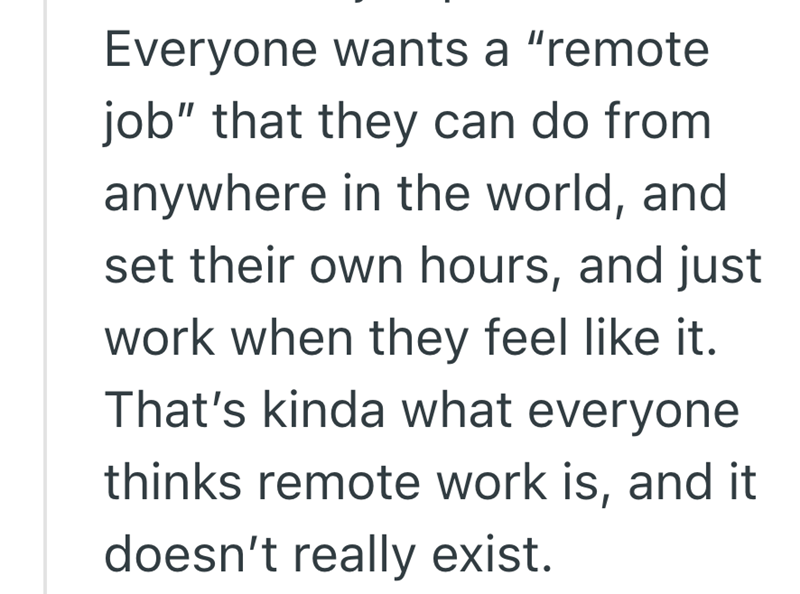 Everyone wants a "remote job" that they can do from anywhere in the world, and set their own hours, and just work when they feel like it. That's kinda what everyone thinks remote work is, and it doesn't really exist.