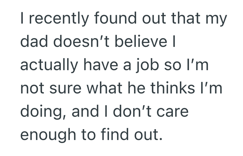 I recently found out that my dad doesn't believe I actually have a job so I'm not sure what he thinks I'm doing, and I don't care enough to find out.