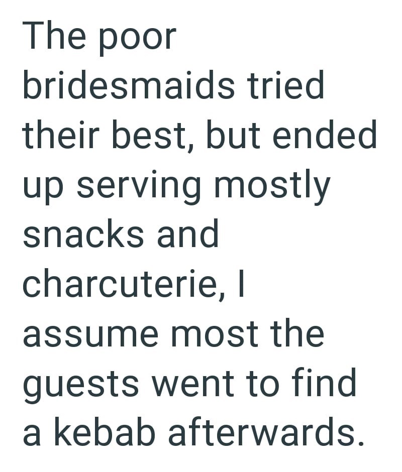 The poor bridesmaids tried their best, but ended up serving mostly snacks and charcuterie, I assume most the guests went to find a kebab afterwards.