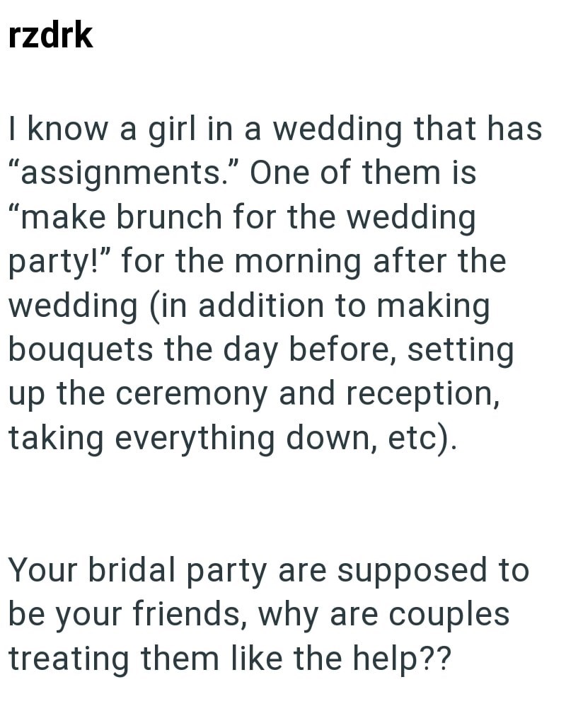 rzdrk I know a girl in a wedding that has "assignments." One of them is "make brunch for the wedding party!" for the morning after the wedding (in addition to making bouquets the day before, setting up the ceremony and reception, taking everything down, etc). Your bridal party are supposed to be your friends, why are couples treating them like the help??