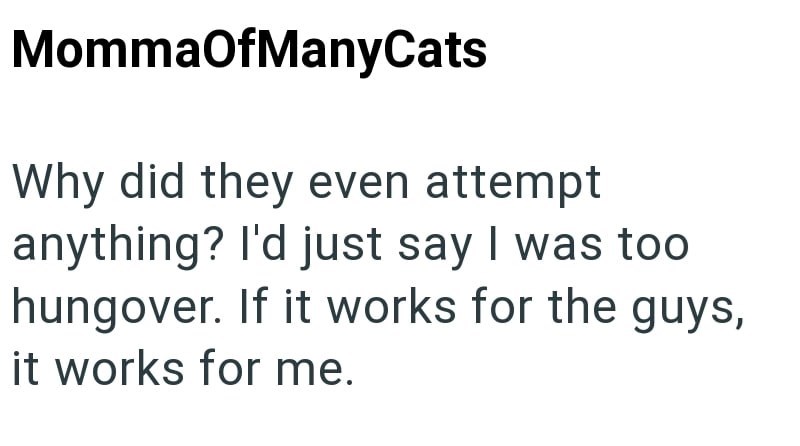 MommaOfManyCats Why did they even attempt anything? I'd just say I was too hungover. If it works for the guys, it works for me.