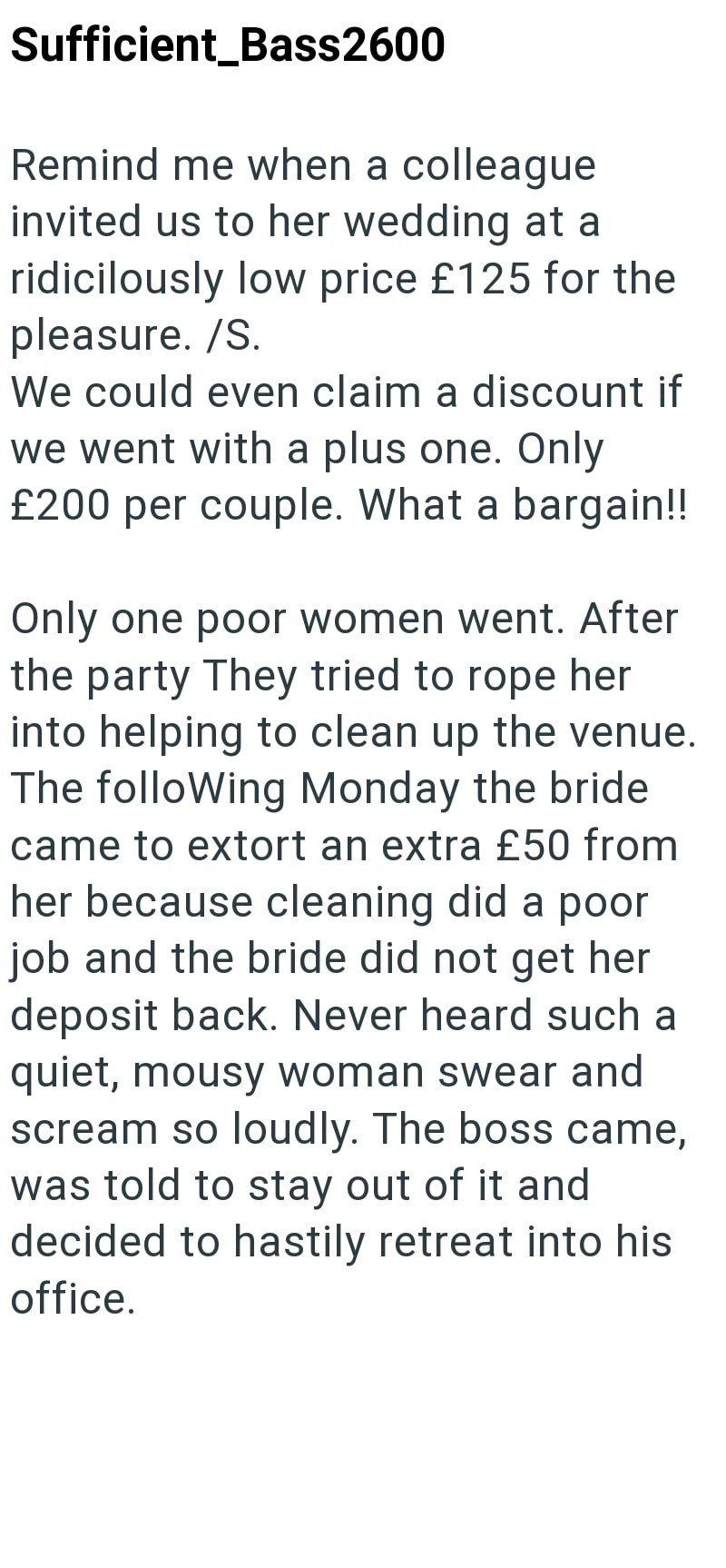Sufficient_Bass2600 Remind me when a colleague invited us to her wedding at a ridicilously low price £125 for the pleasure. /S. We could even claim a discount if we went with a plus one. Only £200 per couple. What a bargain!! Only one poor women went. After the party They tried to rope her into helping to clean up the venue. The following Monday the bride came to extort an extra £50 from her because cleaning did a poor job and the bride did not get her deposit back. Never heard such a quiet, mou