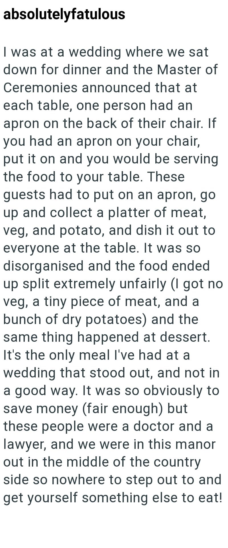 absolutelyfatulous I was at a wedding where we sat down for dinner and the Master of Ceremonies announced that at each table, one person had an apron on the back of their chair. If you had an apron on your chair, put it on and you would be serving the food to your table. These guests had to put on an apron, go up and collect a platter of meat, veg, and potato, and dish it out to everyone at the table. It was so disorganised and the food ended up split extremely unfairly (I got no veg, a tiny pie