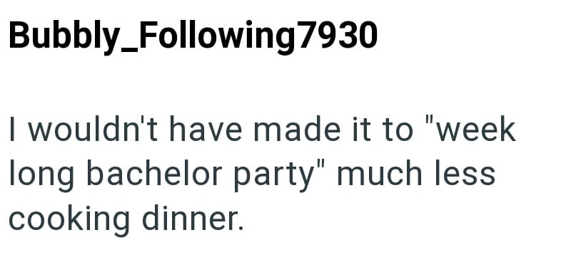 Bubbly_Following7930 I wouldn't have made it to "week long bachelor party" much less cooking dinner.
