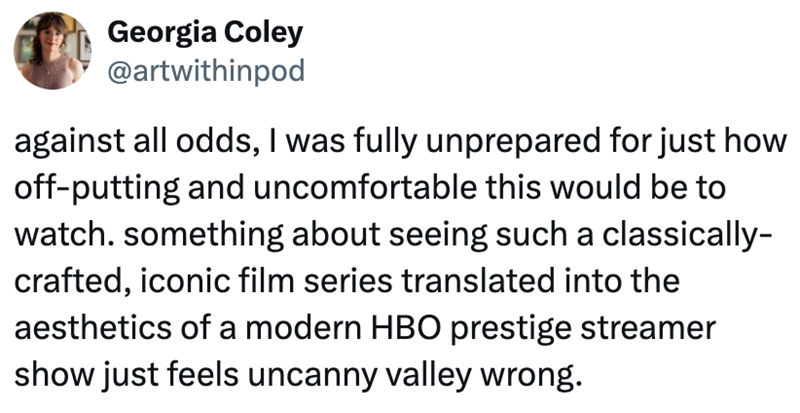 Georgia Coley @artwithinpod against all odds, I was fully unprepared for just how off-putting and uncomfortable this would be to watch. something about seeing such a classically- crafted, iconic film series translated into the aesthetics of a modern HBO prestige streamer show just feels uncanny valley wrong.