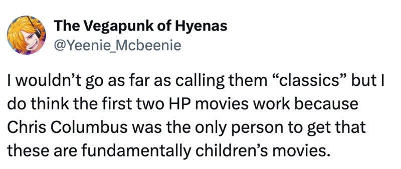 The Vegapunk of Hyenas @Yeenie_Mcbeenie I wouldn't go as far as calling them "classics" but I do think the first two HP movies work because Chris Columbus was the only person to get that these are fundamentally children's movies.