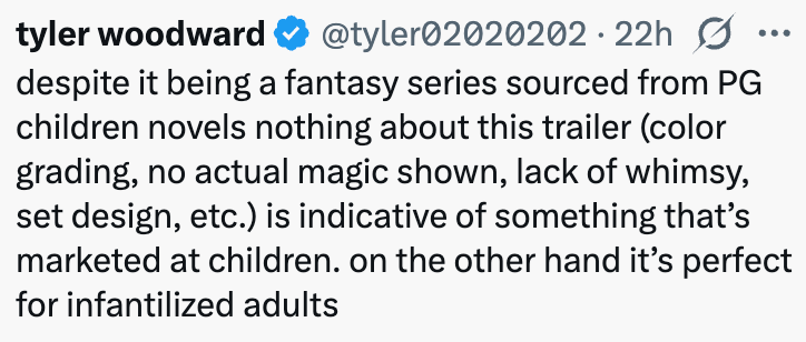 tyler woodward @tyler02020202.22h despite it being a fantasy series sourced from PG children novels nothing about this trailer (color grading, no actual magic shown, lack of whimsy, set design, etc.) is indicative of something that's marketed at children. on the other hand it's perfect for infantilized adults