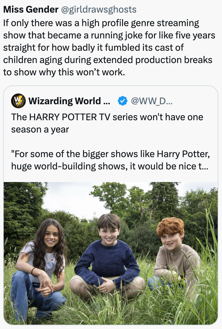 Miss Gender @girldrawsghosts If only there was a high profile genre streaming show that became a running joke for like five years straight for how badly it fumbled its cast of children aging during extended production breaks to show why this won't work. W Wizarding World ... @WW_D... The HARRY POTTER TV series won't have one season a year "For some of the bigger shows like Harry Potter, huge world-building shows, it would be nice t...