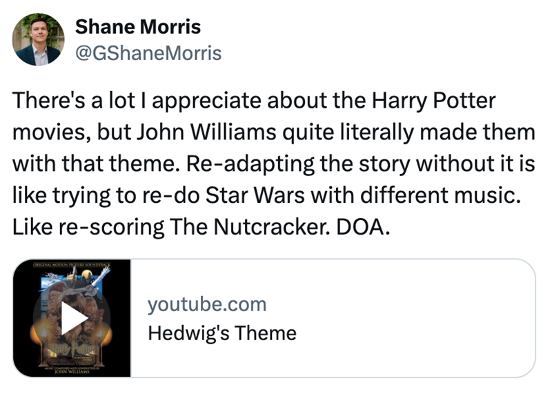 Shane Morris @GShaneMorris There's a lot I appreciate about the Harry Potter movies, but John Williams quite literally made them with that theme. Re-adapting the story without it is like trying to re-do Star Wars with different music. Like re-scoring The Nutcracker. DOA. ORIGINAL MOTION PICTURE SOUNDTRA JOHN WILLIAMS youtube.com Hedwig's Theme